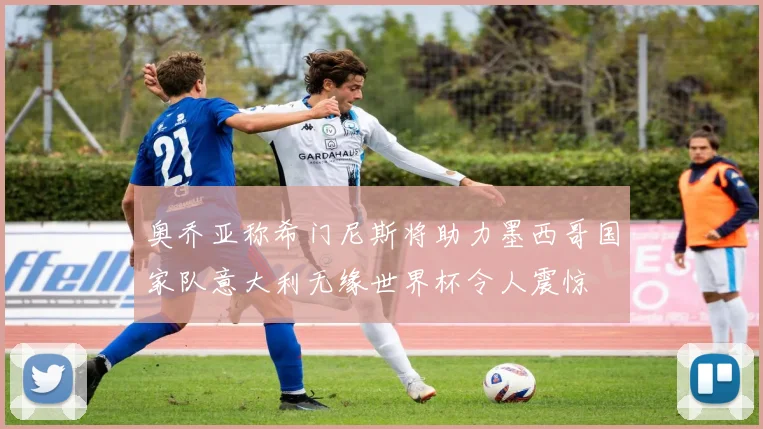奥乔亚称希门尼斯将助力墨西哥国家队意大利无缘世界杯令人震惊