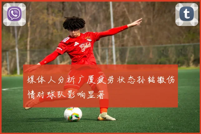 媒体人分析广厦疲劳状态孙铭徽伤情对球队影响显著