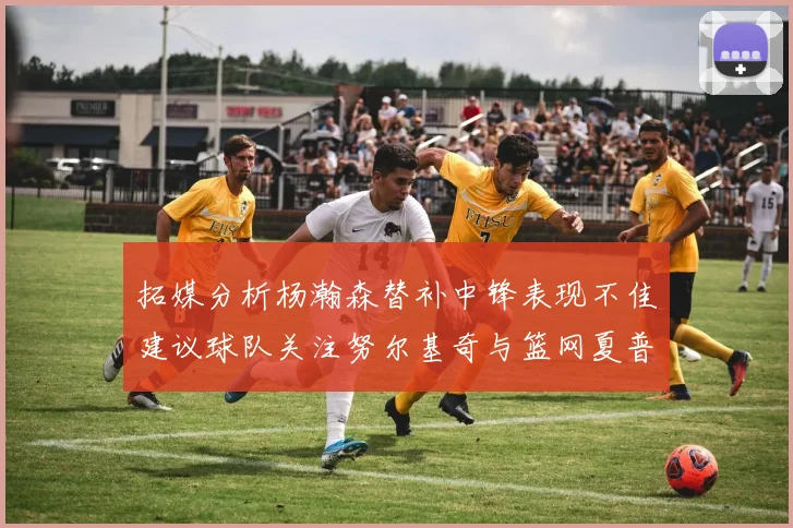 拓媒分析杨瀚森替补中锋表现不佳建议球队关注努尔基奇与篮网夏普