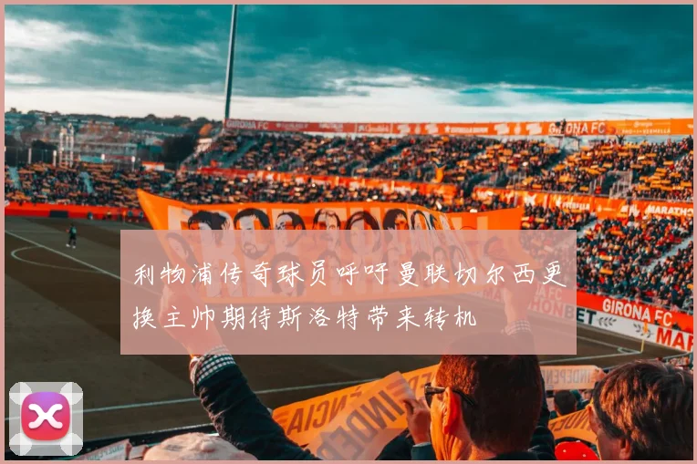利物浦传奇球员呼吁曼联切尔西更换主帅期待斯洛特带来转机