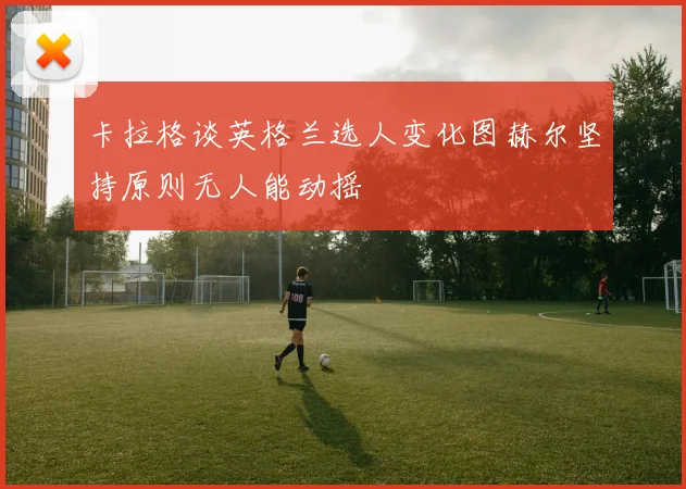 卡拉格谈英格兰选人变化图赫尔坚持原则无人能动摇