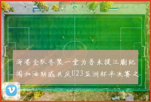 海港全队齐聚一堂为吾米提江蒯纪闻加油助威共庆U23亚洲杯半决赛之夜