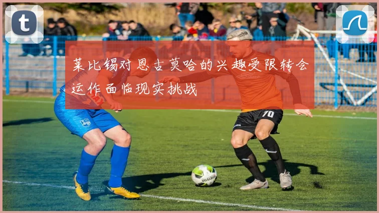 莱比锡对恩古莫哈的兴趣受限转会运作面临现实挑战