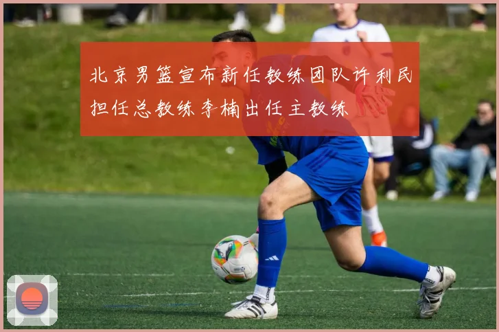 北京男篮宣布新任教练团队许利民担任总教练李楠出任主教练
