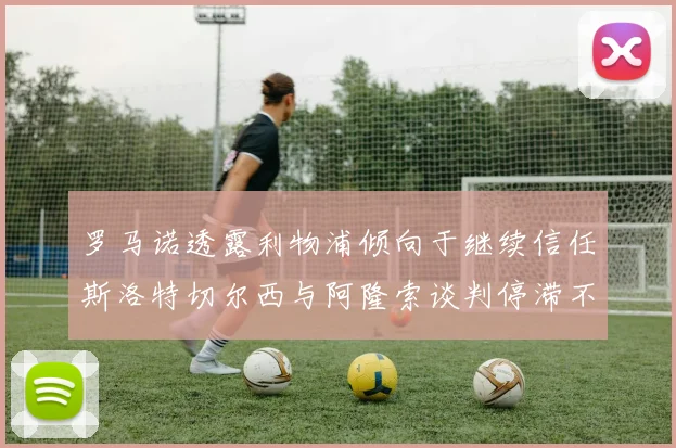 罗马诺透露利物浦倾向于继续信任斯洛特切尔西与阿隆索谈判停滞不前