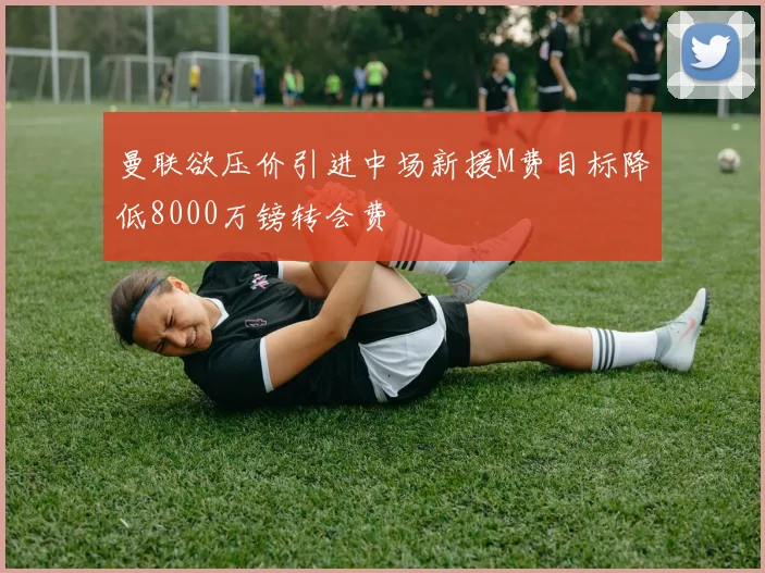 曼联欲压价引进中场新援M费目标降低8000万镑转会费