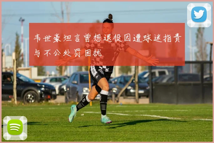 韦世豪坦言曾想退役因遭球迷指责与不公处罚困扰