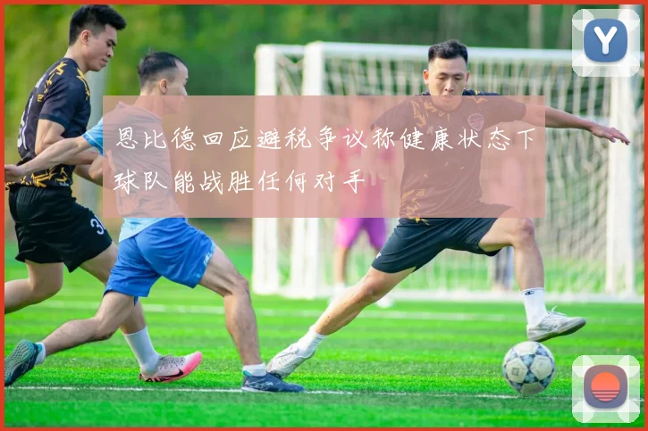 恩比德回应避税争议称健康状态下球队能战胜任何对手