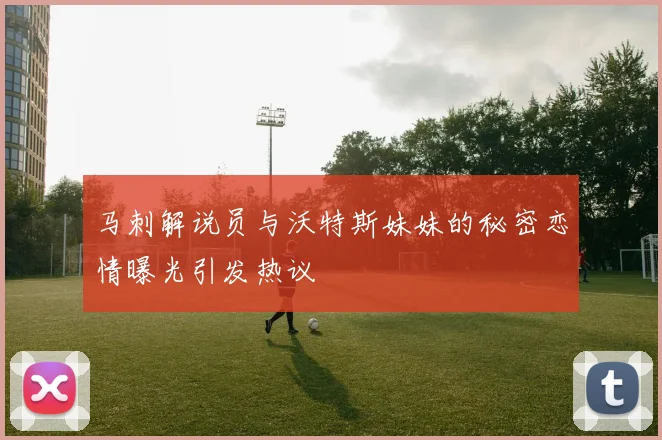 马刺解说员与沃特斯妹妹的秘密恋情曝光引发热议