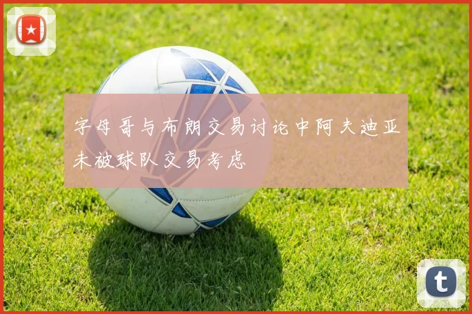 字母哥与布朗交易讨论中阿夫迪亚未被球队交易考虑