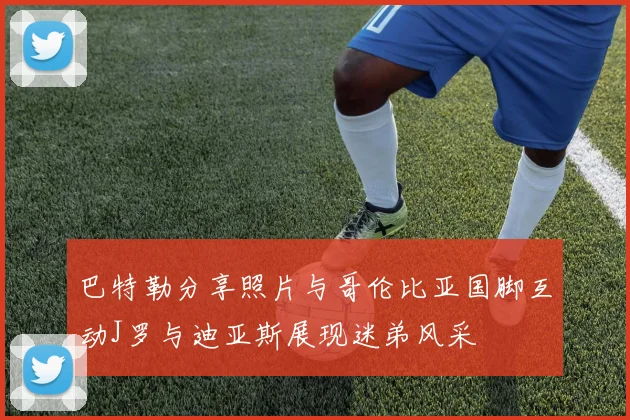 巴特勒分享照片与哥伦比亚国脚互动J罗与迪亚斯展现迷弟风采