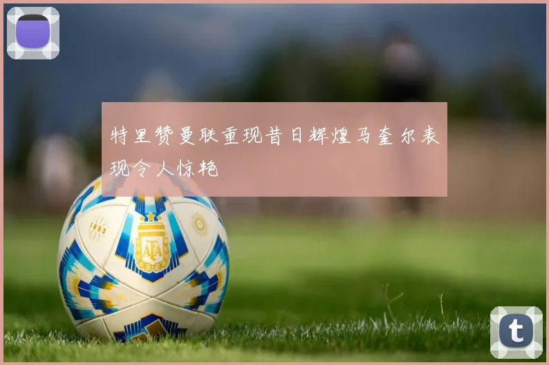 特里赞曼联重现昔日辉煌马奎尔表现令人惊艳