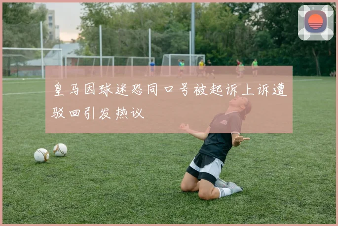 皇马因球迷恐同口号被起诉上诉遭驳回引发热议