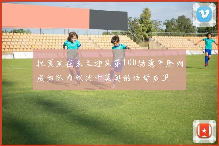 托莫里在米兰迎来第100场意甲胜利成为队内仅次于莱奥的传奇后卫