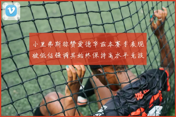 小里弗斯称赞爱德华兹本赛季表现被低估强调其始终保持高水平竞技状态