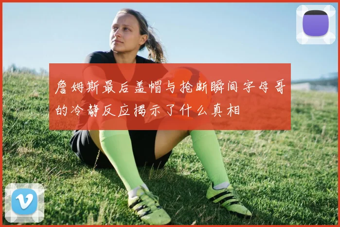 詹姆斯最后盖帽与抢断瞬间字母哥的冷静反应揭示了什么真相