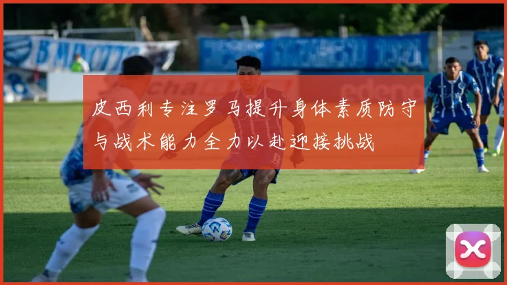 皮西利专注罗马提升身体素质防守与战术能力全力以赴迎接挑战